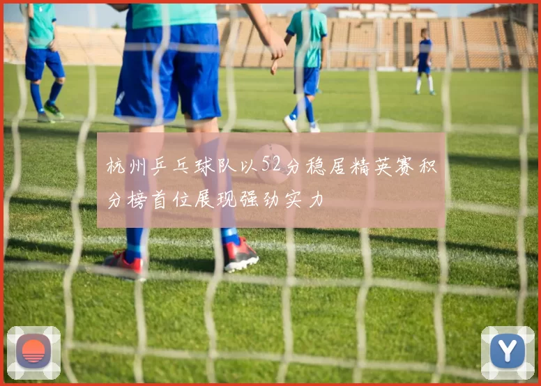 杭州乒乓球队以52分稳居精英赛积分榜首位展现强劲实力