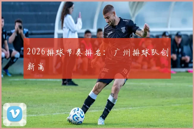 2026排球节奏排名：广州排球队创新高