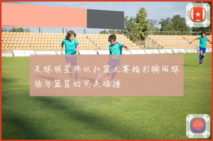 足球明星热议扣篮大赛精彩瞬间球场与篮筐的完美碰撞