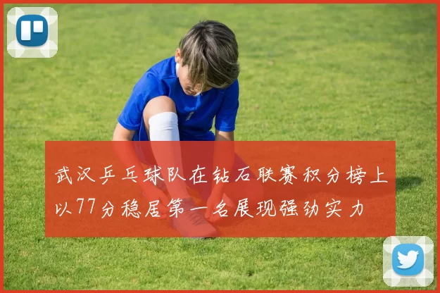 武汉乒乓球队在钻石联赛积分榜上以77分稳居第一名展现强劲实力