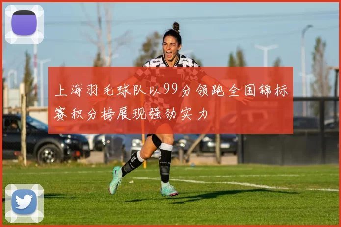 上海羽毛球队以99分领跑全国锦标赛积分榜展现强劲实力