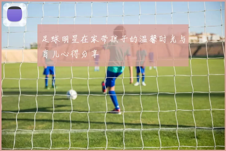 足球明星在家带孩子的温馨时光与育儿心得分享